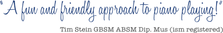 &ldquo;A fun and friendly approach to piano playing!&rdquo;
Tim Stein GBSM ABSM Dip. Mus (ism registered)